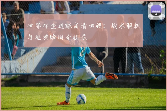 世界杯全进球高清回顾：战术解析与经典瞬间全收录