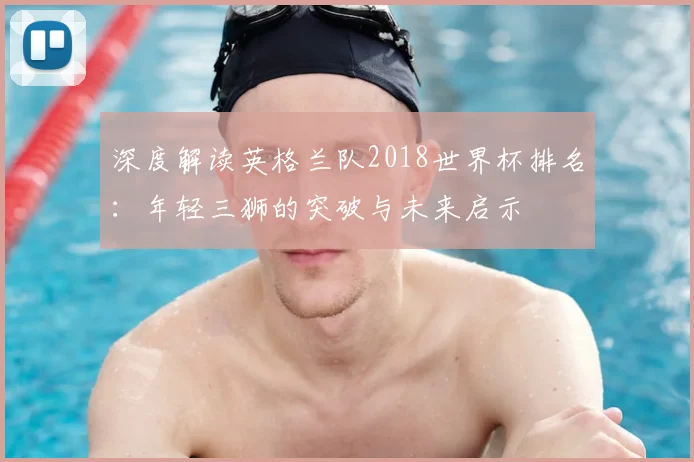深度解读英格兰队2018世界杯排名：年轻三狮的突破与未来启示