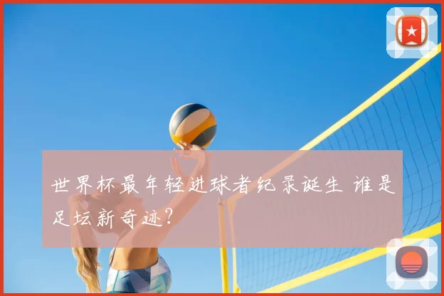 世界杯最年轻进球者纪录诞生 谁是足坛新奇迹？