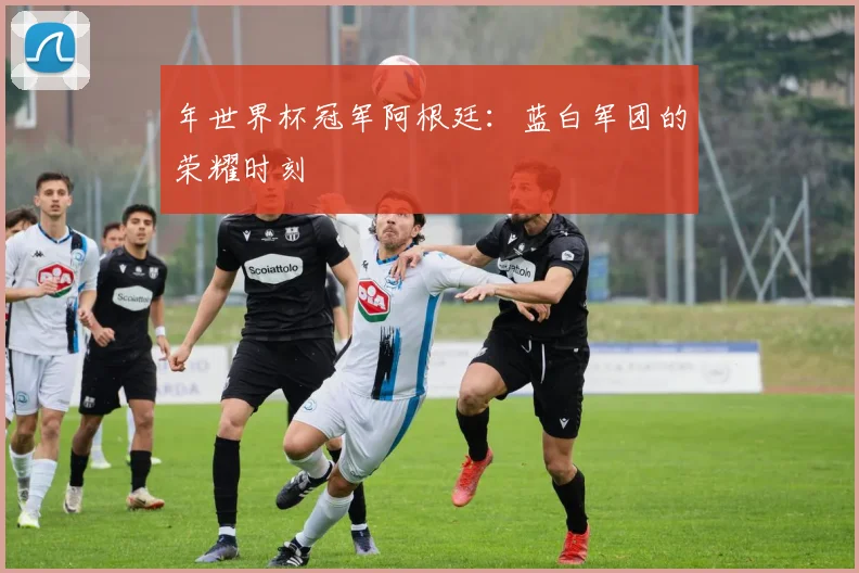 年世界杯冠军阿根廷：蓝白军团的荣耀时刻