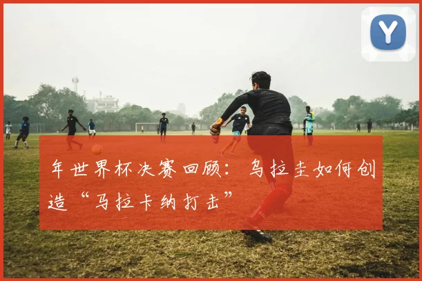 年世界杯决赛回顾:乌拉圭如何创造“马拉卡纳打击”