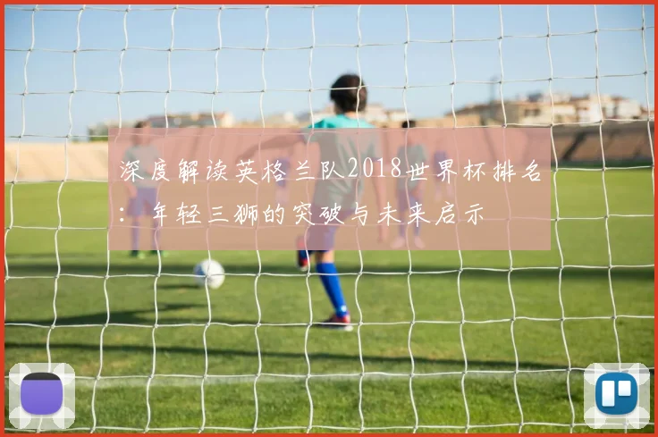 深度解读英格兰队2018世界杯排名：年轻三狮的突破与未来启示