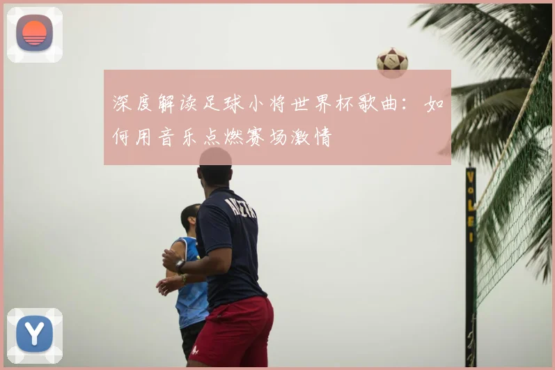 深度解读足球小将世界杯歌曲：如何用音乐点燃赛场激情