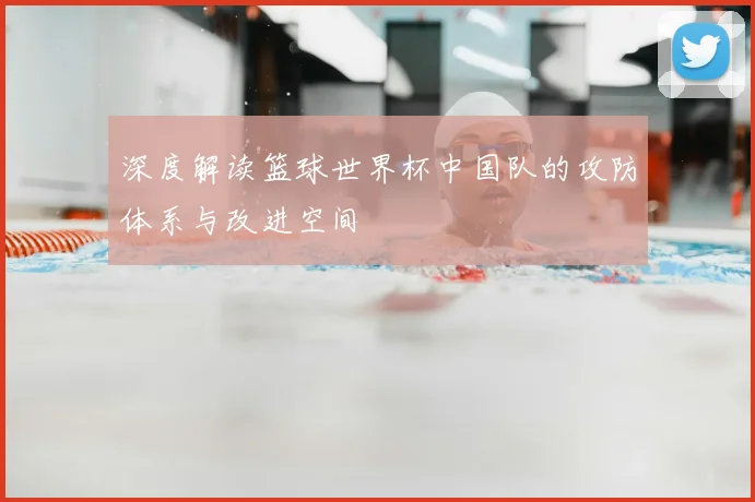 深度解读篮球世界杯中国队的攻防体系与改进空间