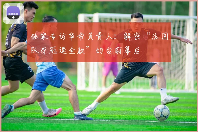 独家专访华帝负责人：解密“法国队夺冠退全款”的台前幕后