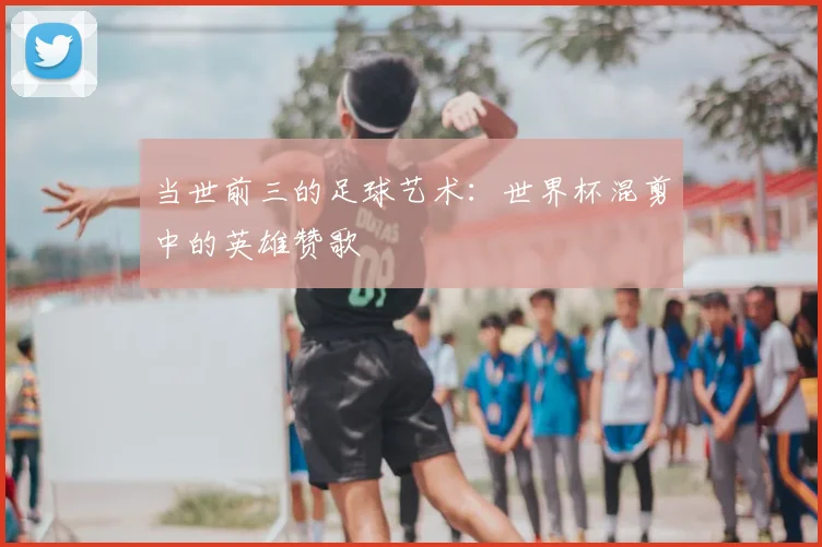 当世前三的足球艺术:世界杯混剪中的英雄赞歌