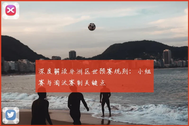 深度解读非洲区世预赛规则：小组赛与淘汰赛制关键点