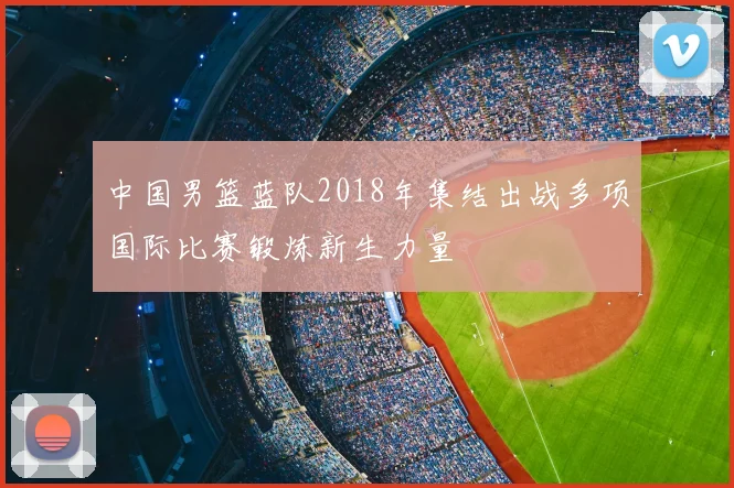 中国男篮蓝队2018年集结出战多项国际比赛锻炼新生力量