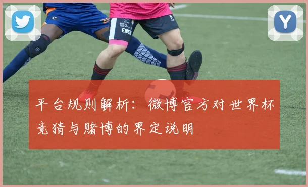 平台规则解析：微博官方对世界杯竞猜与赌博的界定说明
