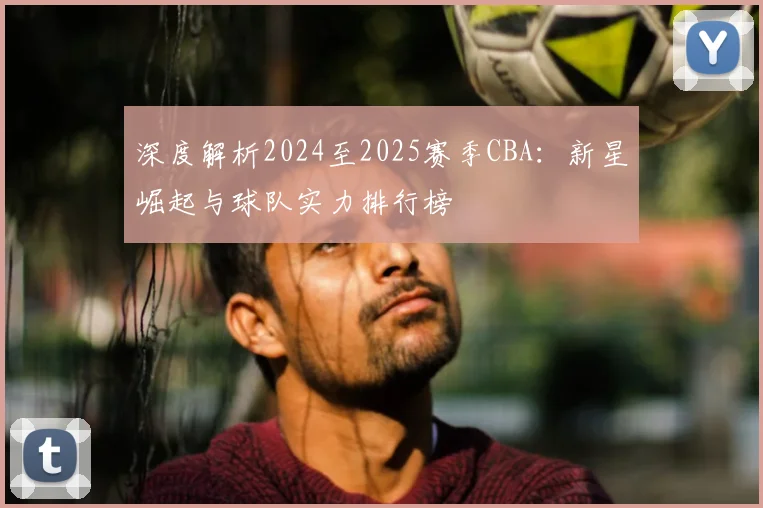 深度解析2024至2025赛季CBA：新星崛起与球队实力排行榜