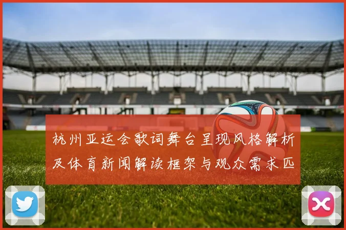 杭州亚运会歌词舞台呈现风格解析及体育新闻解读框架与观众需求匹配