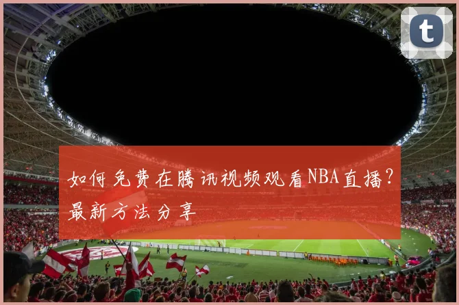 如何免费在腾讯视频观看NBA直播？最新方法分享
