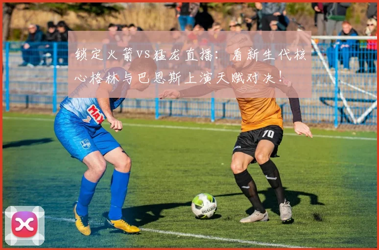 锁定火箭vs猛龙直播：看新生代核心格林与巴恩斯上演天赋对决！