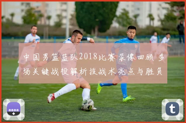 中国男篮蓝队2018比赛录像回顾 多场关键战役解析技战术亮点与胜负走势