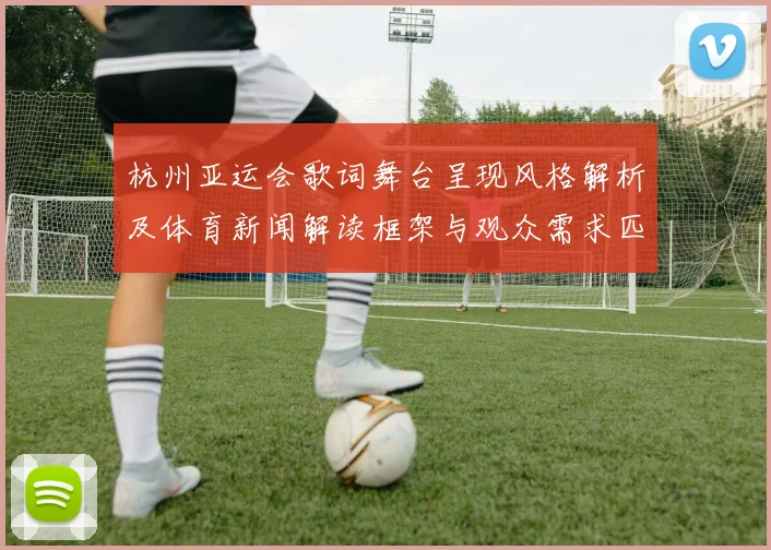 杭州亚运会歌词舞台呈现风格解析及体育新闻解读框架与观众需求匹配