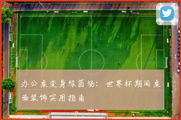 办公桌变身绿茵场：世界杯期间桌面装饰实用指南