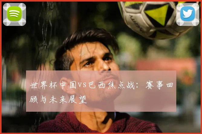 世界杯中国vs巴西焦点战：赛事回顾与未来展望