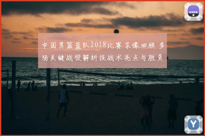 中国男篮蓝队2018比赛录像回顾 多场关键战役解析技战术亮点与胜负走势