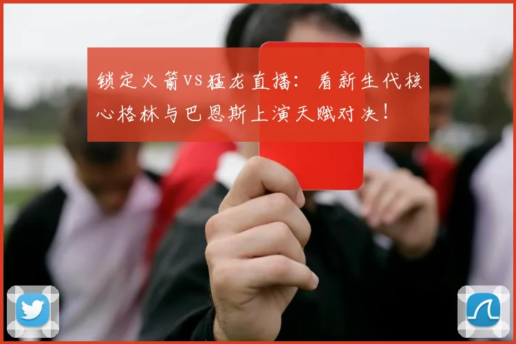 锁定火箭vs猛龙直播:看新生代核心格林与巴恩斯上演天赋对决!
